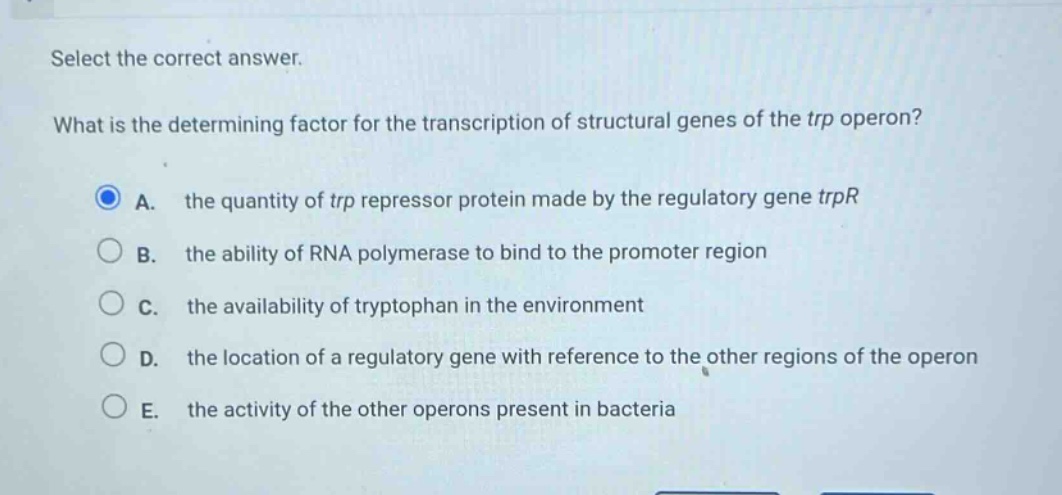 select the correct answer.\nwhat is the determining factor for the transcription of structural genes of the trp operon?\na. the quantity of trp repressor protein made by the regulatory gene trpr\nb. the ability of rna polymerase to bind to the promoter region\nc. the availability of tryptophan in the environment\nd. the location of a regulatory gene with reference to the other regions of the operon\ne. the activity of the other operons present in bacteria