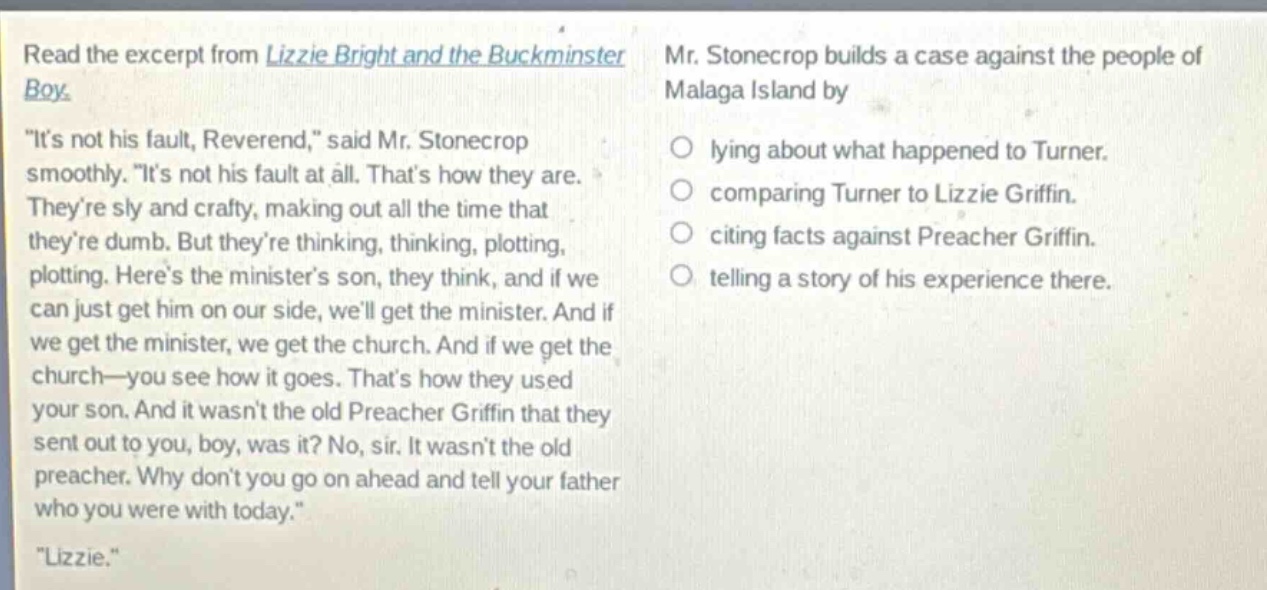 read the excerpt from lizzie bright and the buckminster boy. \its not his fault, reverend,\ said mr. stonecrop smoothly. \its not his fault at all. thats how they are. theyre sly and crafty, making out all the time that theyre dumb. but theyre thinking, thinking, plotting, plotting. heres the ministers son, they think, and if we can just get him on our side, well get the minister. and if we get the minister, we get the church. and if we get the church—you see how it goes. thats how they used your son. and it wasnt the old preacher griffin that they sent out to you, boy, was it? no, sir. it wasnt the old preacher. why dont you go on ahead and tell your father who you were with today.\ \lizzie.\ mr. stonecrop builds a case against the people of malaga island by\nlying about what happened to turner.\ncomparing turner to lizzie griffin.\nciting facts against preacher griffin.\ntelling a story of his experience there.