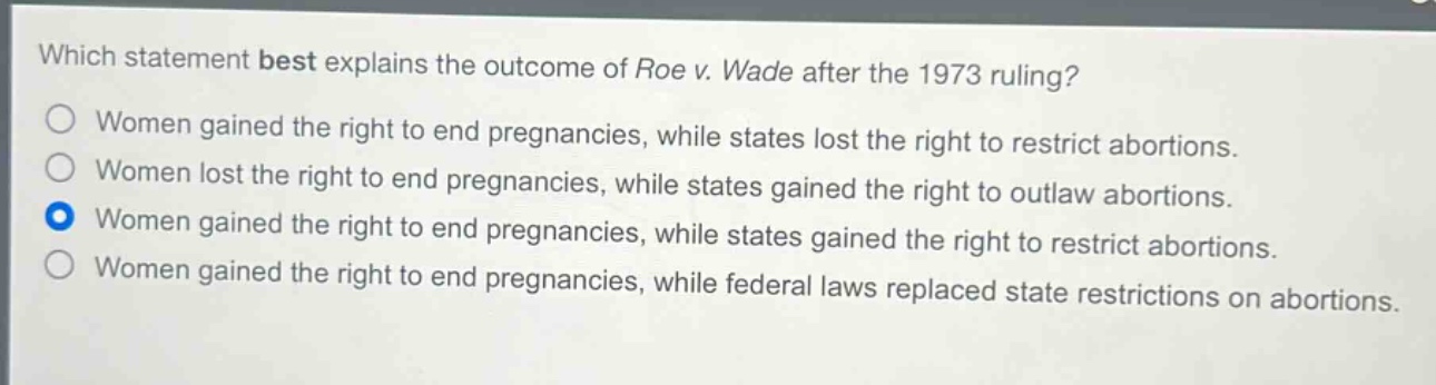 which statement best explains the outcome of roe v. wade after the 1973 ruling?\nwomen gained the right to end pregnancies, while states lost the right to restrict abortions.\nwomen lost the right to end pregnancies, while states gained the right to outlaw abortions.\nwomen gained the right to end pregnancies, while states gained the right to restrict abortions.\nwomen gained the right to end pregnancies, while federal laws replaced state restrictions on abortions.