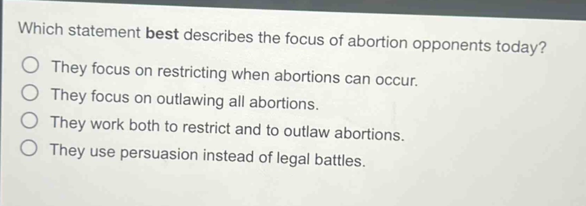 which statement best describes the focus of abortion opponents today?\nthey focus on restricting when abortions can occur.\nthey focus on outlawing all abortions.\nthey work both to restrict and to outlaw abortions.\nthey use persuasion instead of legal battles.