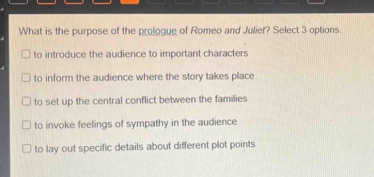 what is the purpose of the prologue of romeo and juliet? select 3 options.\n□ to introduce the audience to important characters\n□ to inform the audience where the story takes place\n□ to set up the central conflict between the families\n□ to invoke feelings of sympathy in the audience\n□ to lay out specific details about different plot points