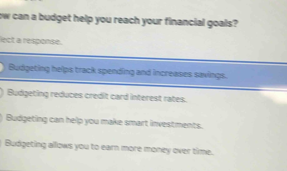 how can a budget help you reach your financial goals? select a response. budgeting helps track spending and increases savings. budgeting reduces credit card interest rates. budgeting can help you make smart investments. budgeting allows you to earn more money over time.