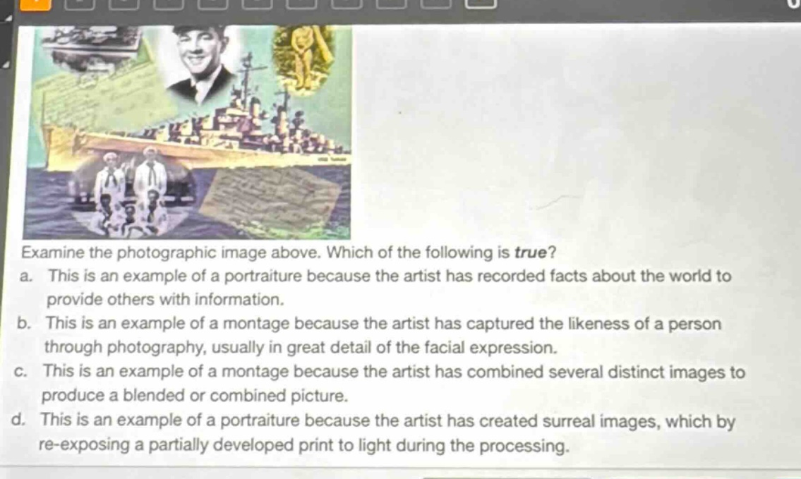 examine the photographic image above. which of the following is true?\na. this is an example of a portraiture because the artist has recorded facts about the world to provide others with information.\nb. this is an example of a montage because the artist has captured the likeness of a person through photography, usually in great detail of the facial expression.\nc. this is an example of a montage because the artist has combined several distinct images to produce a blended or combined picture.\nd. this is an example of a portraiture because the artist has created surreal images, which by re - exposing a partially developed print to light during the processing.