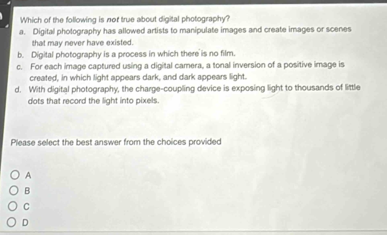 which of the following is not true about digital photography?\na. digital photography has allowed artists to manipulate images and create images or scenes that may never have existed.\nb. digital photography is a process in which there is no film.\nc. for each image captured using a digital camera, a tonal inversion of a positive image is created, in which light appears dark, and dark appears light.\nd. with digital photography, the charge - coupling device is exposing light to thousands of little dots that record the light into pixels.\nplease select the best answer from the choices provided\na\nb\nc\nd