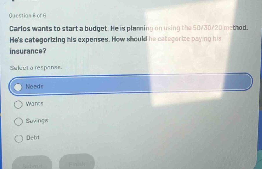 question 6 of 6\ncarlos wants to start a budget. he is planning on using the 50/30/20 method. hes categorizing his expenses. how should he categorize paying his insurance?\nselect a response.\nneeds\nwants\nsavings\ndebt