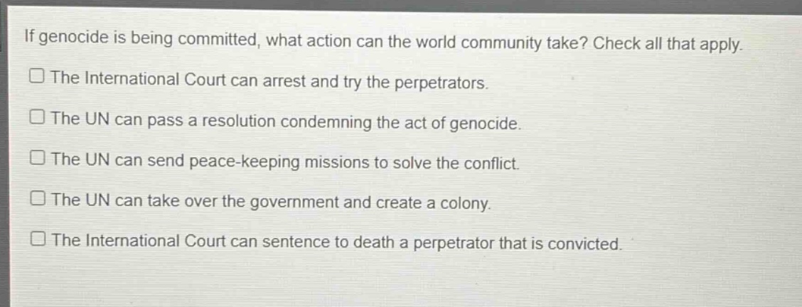 if genocide is being committed, what action can the world community take? check all that apply.\nthe international court can arrest and try the perpetrators.\nthe un can pass a resolution condemning the act of genocide.\nthe un can send peace - keeping missions to solve the conflict.\nthe un can take over the government and create a colony.\nthe international court can sentence to death a perpetrator that is convicted.
