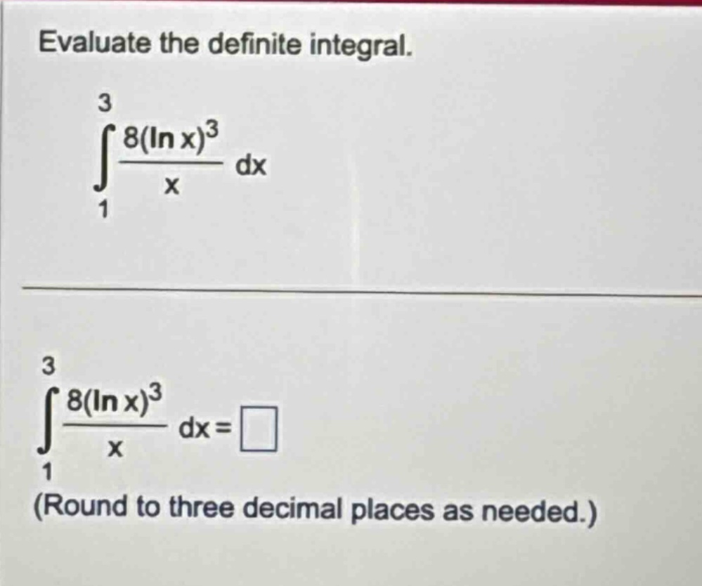 evaluate the definite integral.\n int_{1}^{3}\frac{8(ln x)^{3}}{x}dx \n int_{1}^{3}\frac{8(ln x)^{3}}{x}dx=square \n(round to three decimal places as needed.)