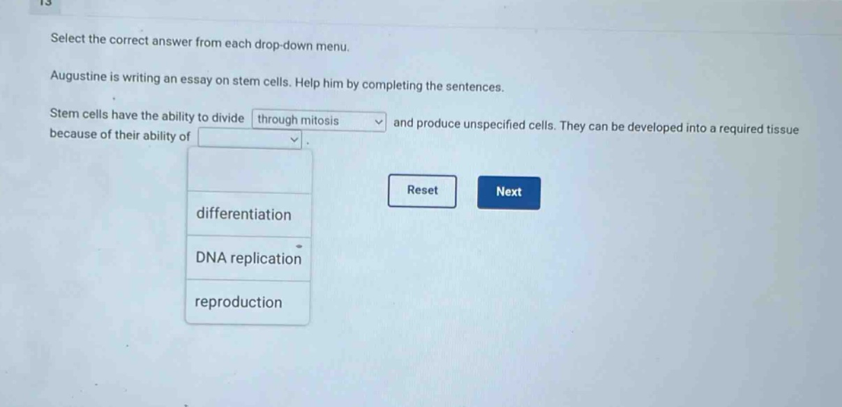 select the correct answer from each drop - down menu. augustine is writing an essay on stem cells. help him by completing the sentences. stem cells have the ability to divide through mitosis and produce unspecified cells. they can be developed into a required tissue because of their ability of differentiation dna replication reproduction