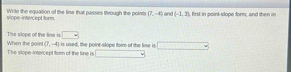 write the equation of the line that passes through the points (7, -4) and (-1, 3), first in point - slope form, and then in slope - intercept form.\nthe slope of the line is \nwhen the point (7, -4) is used, the point - slope form of the line is \nthe slope - intercept form of the line is