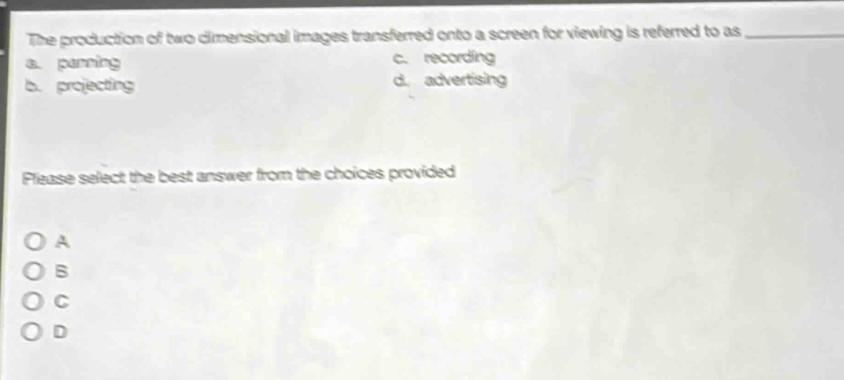 the production of two - dimensional images transferred onto a screen for viewing is referred to as\na. panning\nc. recording\nb. projecting\nd. advertising\nplease select the best answer from the choices provided\no a\no b\no c\no d