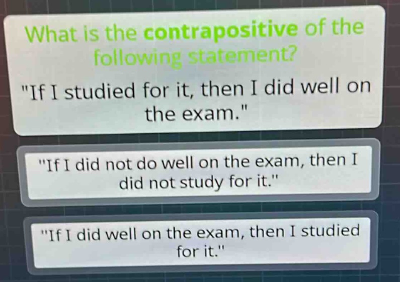 what is the contrapositive of the following statement? \if i studied for it, then i did well on the exam.\ \if i did not do well on the exam, then i did not study for it.\ \if i did well on the exam, then i studied for it.\