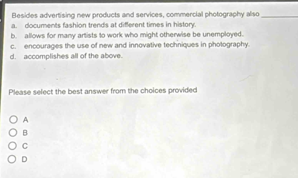 besides advertising new products and services, commercial photography also\na. documents fashion trends at different times in history.\nb. allows for many artists to work who might otherwise be unemployed.\nc. encourages the use of new and innovative techniques in photography.\nd. accomplishes all of the above.\nplease select the best answer from the choices provided\no a\no b\no c\no d