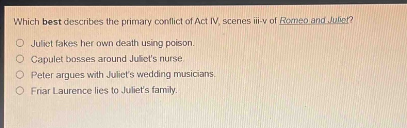 which best describes the primary conflict of act iv, scenes iii - v of romeo and juliet?\njuliet fakes her own death using poison.\ncapulet bosses around juliets nurse.\npeter argues with juliets wedding musicians.\nfriar laurence lies to juliets family.