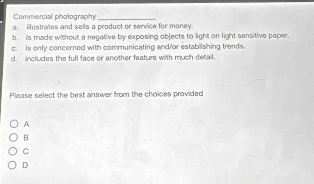 commercial photography \n a. illustrates and sells a product or service for money.\n b. is made without a negative by exposing objects to light on light sensitive paper.\n c. is only concerned with communicating and/or establishing trends.\n d. includes the full face or another feature with much detail.\n please select the best answer from the choices provided\n o a\n o b\n o c\n o d