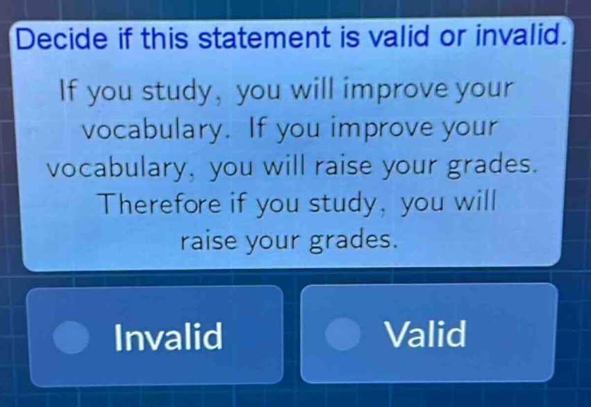 decide if this statement is valid or invalid. if you study, you will improve your vocabulary. if you improve your vocabulary, you will raise your grades. therefore if you study, you will raise your grades. invalid valid