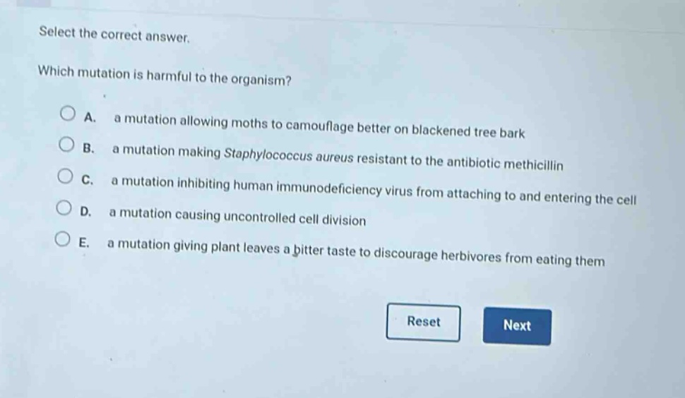 select the correct answer.\nwhich mutation is harmful to the organism?\na. a mutation allowing moths to camouflage better on blackened tree bark\nb. a mutation making staphylococcus aureus resistant to the antibiotic methicillin\nc. a mutation inhibiting human immunodeficiency virus from attaching to and entering the cell\nd. a mutation causing uncontrolled cell division\ne. a mutation giving plant leaves a bitter taste to discourage herbivores from eating them