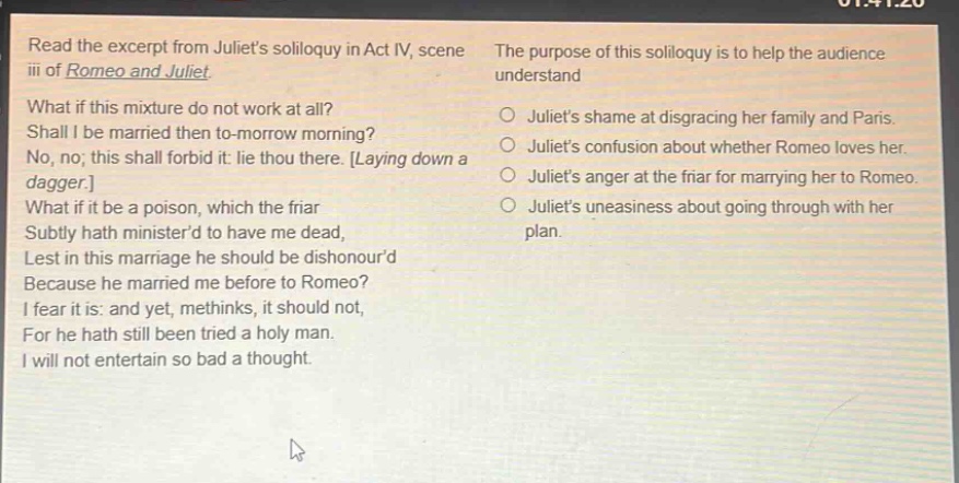 read the excerpt from juliets soliloquy in act iv, scene iii of romeo and juliet. what if this mixture do not work at all? shall i be married then to - morrow morning? no, no; this shall forbid it: lie thou there. laying down a dagger. what if it be a poison, which the friar subtly hath ministerd to have me dead, lest in this marriage he should be dishonourd because he married me before to romeo? i fear it is: and yet, methinks, it should not, for he hath still been tried a holy man. i will not entertain so bad a thought. the purpose of this soliloquy is to help the audience understand\n○ juliets shame at disgracing her family and paris.\n○ juliets confusion about whether romeo loves her.\n○ juliets anger at the friar for marrying her to romeo.\n○ juliets uneasiness about going through with her plan.
