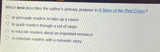 which best describes the authors primary purpose in a story of the red cross?\n- to persuade readers to take up a cause\n- to guide readers through a set of steps\n- to educate readers about an important resource\n- to entertain readers with a romantic story