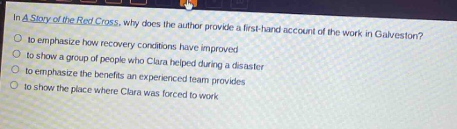 in a story of the red cross, why does the author provide a first - hand account of the work in galveston?\n- to emphasize how recovery conditions have improved\n- to show a group of people who clara helped during a disaster\n- to emphasize the benefits an experienced team provides\n- to show the place where clara was forced to work