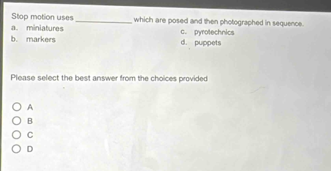 stop motion uses ____________ which are posed and then photographed in sequence.\na. miniatures\nc. pyrotechnics\nb. markers\nd. puppets\nplease select the best answer from the choices provided\n○ a\n○ b\n○ c\n○ d