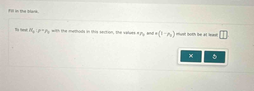 fill in the blank.\nto test $h_0:p = p_0$ with the methods in this section, the values $np_0$ and $n(1 - p_0)$ must both be at least \n