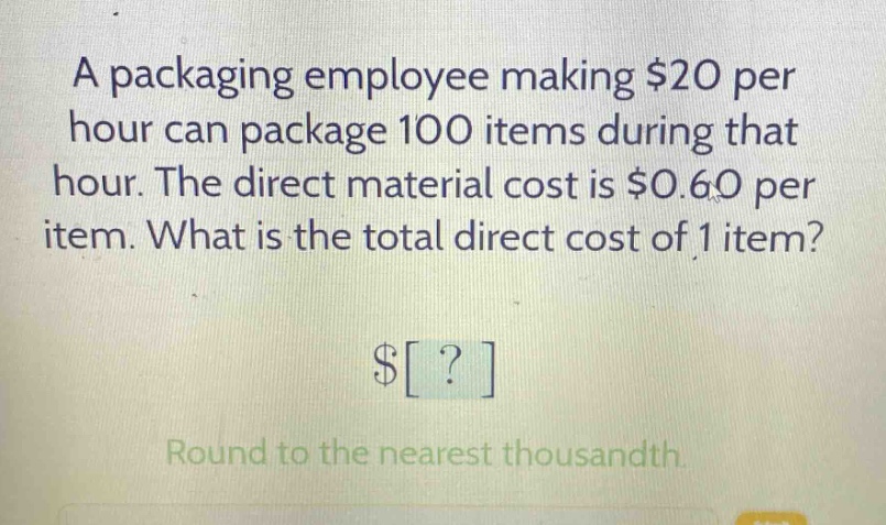 a packaging employee making $20 per hour can package 100 items during that hour. the direct material cost is $0.60 per item. what is the total direct cost of 1 item? $? round to the nearest thousandth.