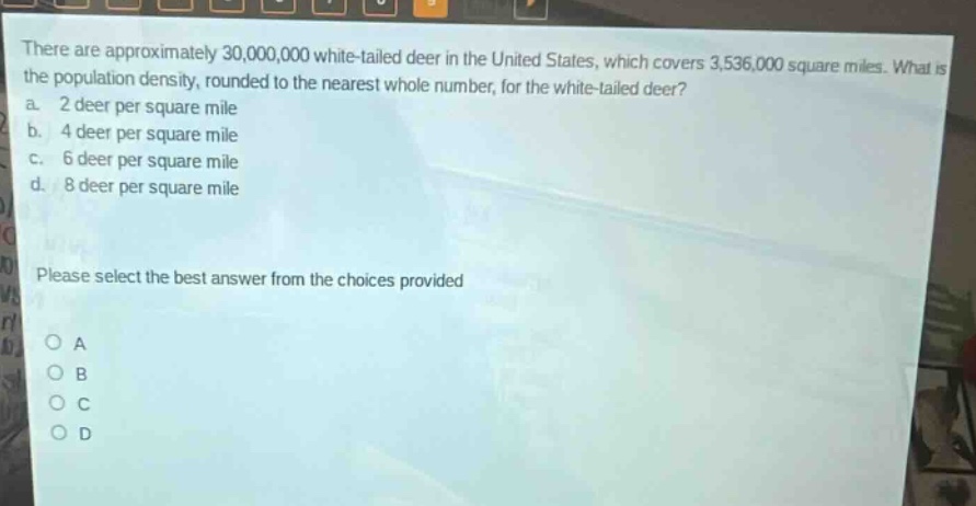 there are approximately 30,000,000 white - tailed deer in the united states, which covers 3,536,000 square miles. what is the population density, rounded to the nearest whole number, for the white - tailed deer?\na. 2 deer per square mile\nb. 4 deer per square mile\nc. 6 deer per square mile\nd. 8 deer per square mile\nplease select the best answer from the choices provided\no a\no b\no c\no d