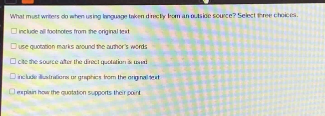 what must writers do when using language taken directly from an outside source? select three choices.\n□ include all footnotes from the original text\n□ use quotation marks around the authors words\n□ cite the source after the direct quotation is used\n□ include illustrations or graphics from the original text\n□ explain how the quotation supports their point