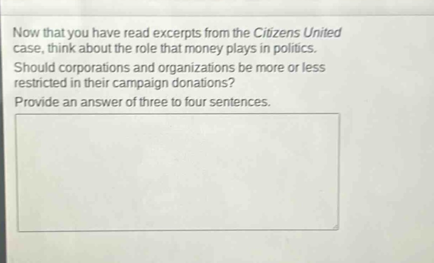 now that you have read excerpts from the citizens united case, think about the role that money plays in politics. should corporations and organizations be more or less restricted in their campaign donations? provide an answer of three to four sentences.