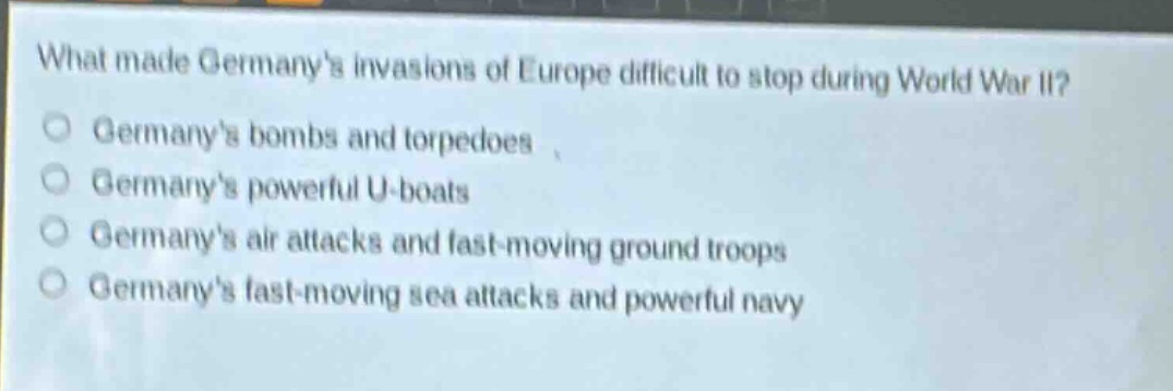 what made germanys invasions of europe difficult to stop during world war ii?\ngermanys bombs and torpedoes\ngermanys powerful u - boats\ngermanys air attacks and fast - moving ground troops\ngermanys fast - moving sea attacks and powerful navy