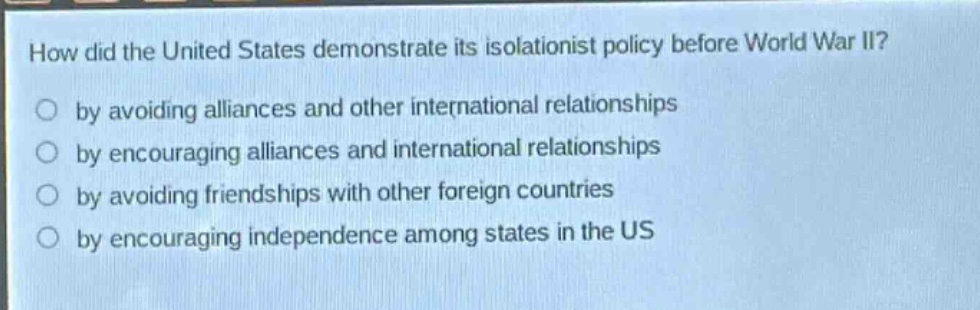 how did the united states demonstrate its isolationist policy before world war ii?\nby avoiding alliances and other international relationships\nby encouraging alliances and international relationships\nby avoiding friendships with other foreign countries\nby encouraging independence among states in the us