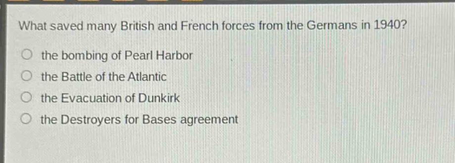 what saved many british and french forces from the germans in 1940?\n the bombing of pearl harbor\n the battle of the atlantic\n the evacuation of dunkirk\n the destroyers for bases agreement