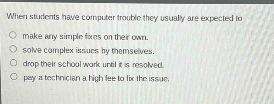 when students have computer trouble they usually are expected to\n○ make any simple fixes on their own.\n○ solve complex issues by themselves.\n○ drop their school work until it is resolved.\n○ pay a technician a high fee to fix the issue.