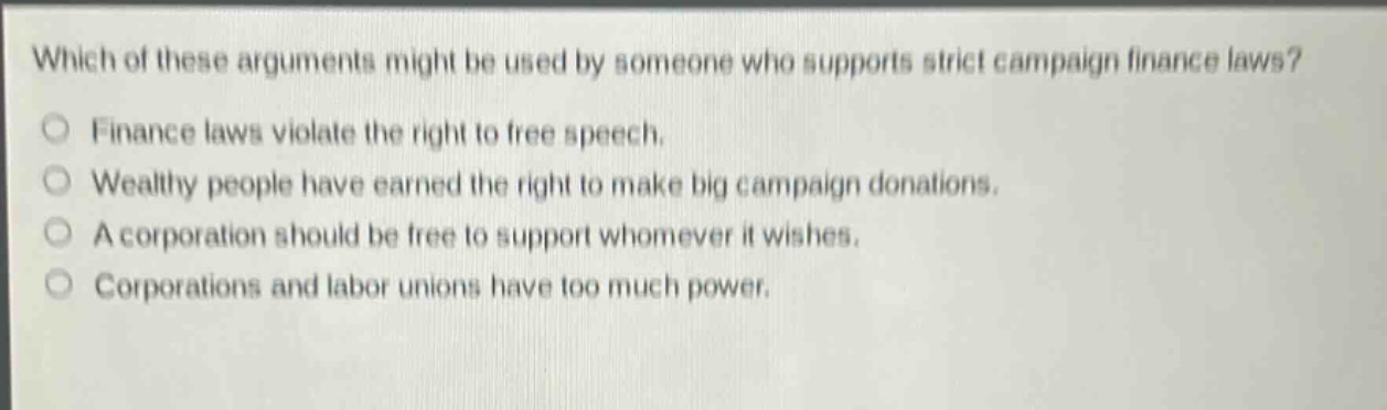 which of these arguments might be used by someone who supports strict campaign finance laws?\no finance laws violate the right to free speech.\no wealthy people have earned the right to make big campaign donations.\no a corporation should be free to support whomever it wishes.\no corporations and labor unions have too much power.