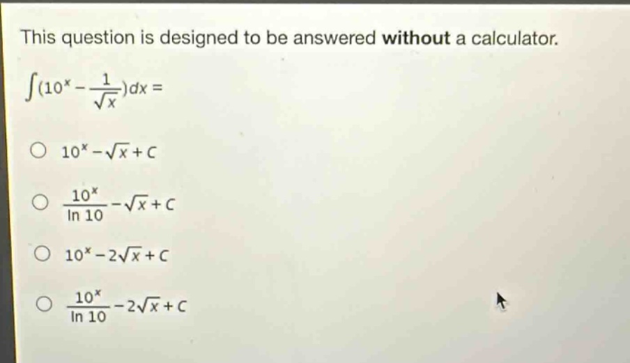 this question is designed to be answered without a calculator.\n$int(10^{x}-\frac{1}{sqrt{x}})dx=$\n$10^{x}-sqrt{x}+c$\n$\frac{10^{x}}{ln 10}-sqrt{x}+c$\n$10^{x}-2sqrt{x}+c$\n$\frac{10^{x}}{ln 10}-2sqrt{x}+c$