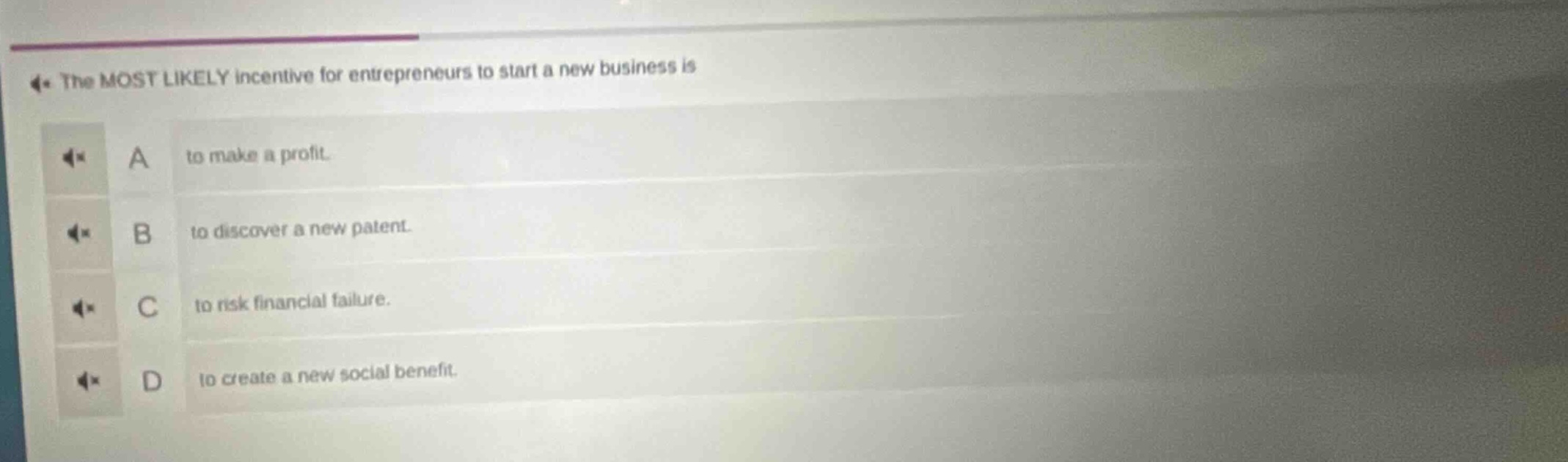 the most likely incentive for entrepreneurs to start a new business is\na to make a profit.\nb to discover a new patent.\nc to risk financial failure.\nd to create a new social benefit.
