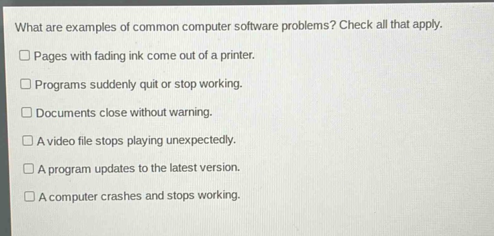 what are examples of common computer software problems? check all that apply.\n□ pages with fading ink come out of a printer.\n□ programs suddenly quit or stop working.\n□ documents close without warning.\n□ a video file stops playing unexpectedly.\n□ a program updates to the latest version.\n□ a computer crashes and stops working.