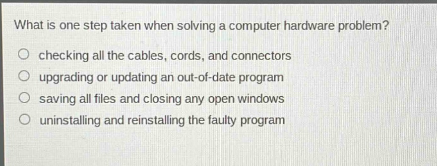 what is one step taken when solving a computer hardware problem?\nchecking all the cables, cords, and connectors\nupgrading or updating an out - of - date program\nsaving all files and closing any open windows\nuninstalling and reinstalling the faulty program