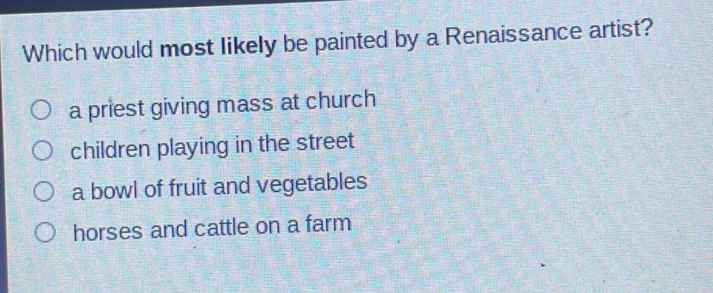 which would most likely be painted by a renaissance artist?\n○ a priest giving mass at church\n○ children playing in the street\n○ a bowl of fruit and vegetables\n○ horses and cattle on a farm