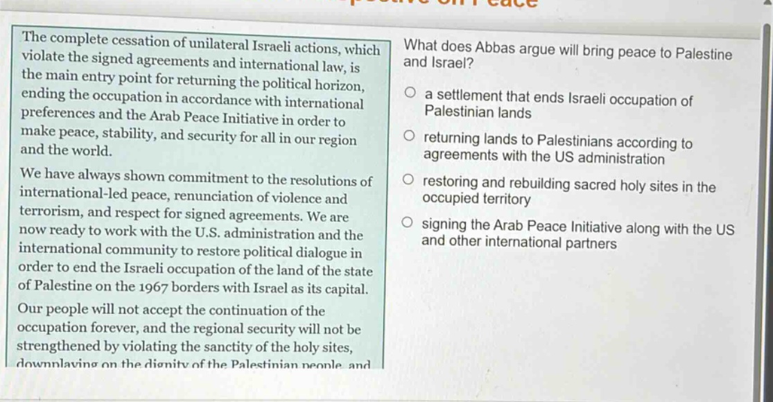 the complete cessation of unilateral israeli actions, which violate the signed agreements and international law, is the main entry point for returning the political horizon, ending the occupation in accordance with international preferences and the arab peace initiative in order to make peace, stability, and security for all in our region and the world. we have always shown commitment to the resolutions of international - led peace, renunciation of violence and terrorism, and respect for signed agreements. we are now ready to work with the u.s. administration and the international community to restore political dialogue in order to end the israeli occupation of the land of the state of palestine on the 1967 borders with israel as its capital. our people will not accept the continuation of the occupation forever, and the regional security will not be strengthened by violating the sanctity of the holy sites, downplaying on the dignity of the palestinian people and what does abbas argue will bring peace to palestine and israel? a settlement that ends israeli occupation of palestinian lands returning lands to palestinians according to agreements with the us administration restoring and rebuilding sacred holy sites in the occupied territory signing the arab peace initiative along with the us and other international partners