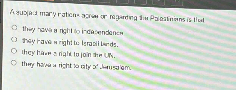 a subject many nations agree on regarding the palestinians is that\n○ they have a right to independence.\n○ they have a right to israeli lands.\n○ they have a right to join the un.\n○ they have a right to city of jerusalem.