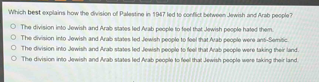 which best explains how the division of palestine in 1947 led to conflict between jewish and arab people?\nthe division into jewish and arab states led arab people to feel that jewish people hated them.\nthe division into jewish and arab states led jewish people to feel that arab people were anti - semitic.\nthe division into jewish and arab states led jewish people to feel that arab people were taking their land.\nthe division into jewish and arab states led arab people to feel that jewish people were taking their land.