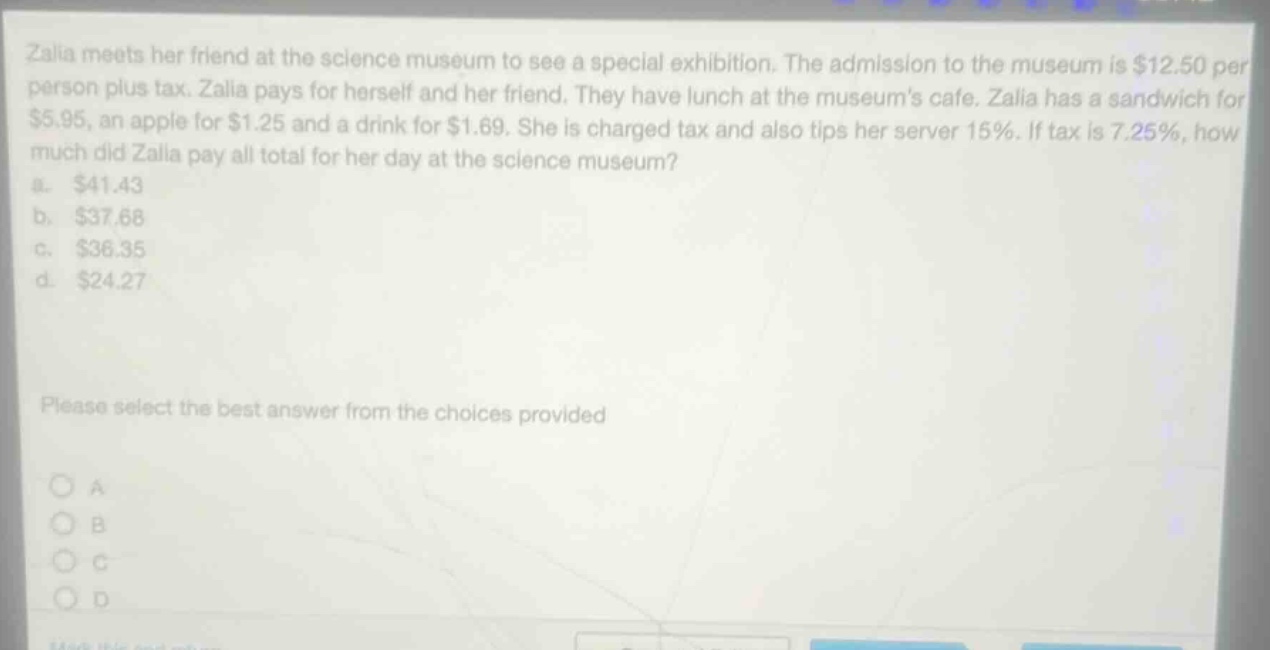 zalia meets her friend at the science museum to see a special exhibition. the admission to the museum is $12.50 per person plus tax. zalia pays for herself and her friend. they have lunch at the museums cafe. zalia has a sandwich for $5.95, an apple for $1.25 and a drink for $1.69. she is charged tax and also tips her server 15%. if tax is 7.25%, how much did zalia pay all total for her day at the science museum?\na. $41.43\nb. $37.68\nc. $36.35\nd. $24.27\nplease select the best answer from the choices provided