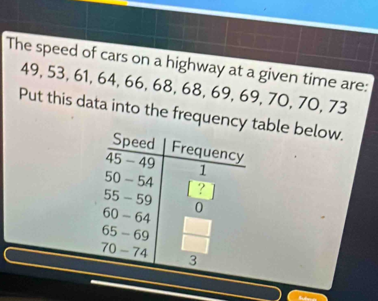 the speed of cars on a highway at a given time are: 49, 53, 61, 64, 66, 68, 68, 69, 69, 70, 70, 73. put this data into the frequency table below.\nspeed | frequency\n45 - 49 | 1\n50 - 54 |?\n55 - 59 | 0\n60 - 64 | \n65 - 69 | \n70 - 74 | 3