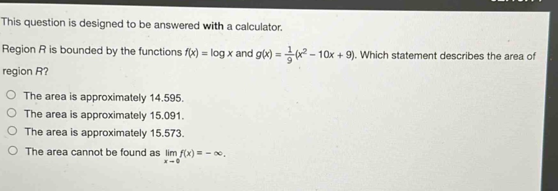 this question is designed to be answered with a calculator. region r is bounded by the functions $f(x)=log x$ and $g(x)=\frac{1}{9}(x^{2}-10x + 9)$. which statement describes the area of region r? the area is approximately 14.595. the area is approximately 15.091. the area is approximately 15.573. the area cannot be found as $lim_{x\rightarrow0}f(x)=-infty$.