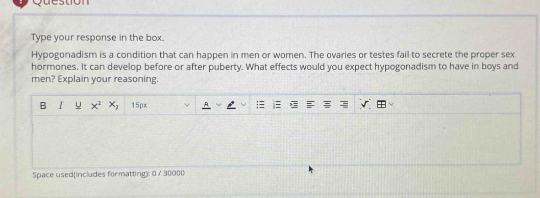 type your response in the box. hypogonadism is a condition that can happen in men or women. the ovaries or testes fail to secrete the proper sex hormones. it can develop before or after puberty. what effects would you expect hypogonadism to have in boys and men? explain your reasoning.