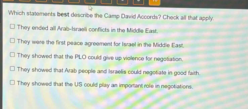 which statements best describe the camp david accords? check all that apply.\nthey ended all arab - israeli conflicts in the middle east.\nthey were the first peace agreement for israel in the middle east.\nthey showed that the plo could give up violence for negotiation.\nthey showed that arab people and israelis could negotiate in good faith.\nthey showed that the us could play an important role in negotiations.