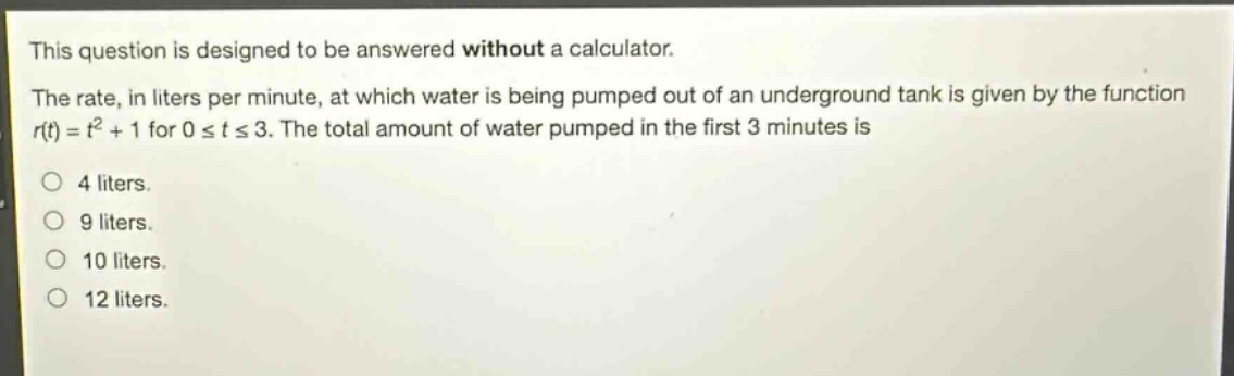 this question is designed to be answered without a calculator. the rate, in liters per minute, at which water is being pumped out of an underground tank is given by the function $r(t)=t^{2}+1$ for $0leq tleq3$. the total amount of water pumped in the first 3 minutes is\n4 liters.\n9 liters.\n10 liters.\n12 liters.
