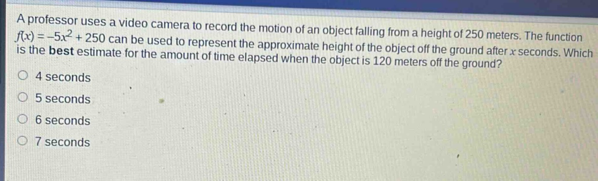 a professor uses a video camera to record the motion of an object falling from a height of 250 meters. the function $f(x)= - 5x^{2}+250$ can be used to represent the approximate height of the object off the ground after $x$ seconds. which is the best estimate for the amount of time elapsed when the object is 120 meters off the ground?\n4 seconds\n5 seconds\n6 seconds\n7 seconds