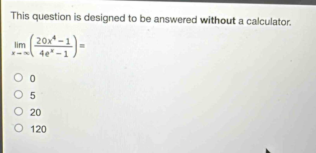 this question is designed to be answered without a calculator.\n$lim_{x\rightarrowinfty}left(\frac{20x^{4}-1}{4e^{x}-1}\right)=$\n0\n5\n20\n120